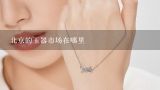 北京的玉器市场在哪里,要开发北方珠宝首饰市场，最好参加哪个展会？